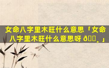 女命八字里木旺什么意思「女命八字里木旺什么意思呀 🕸 」